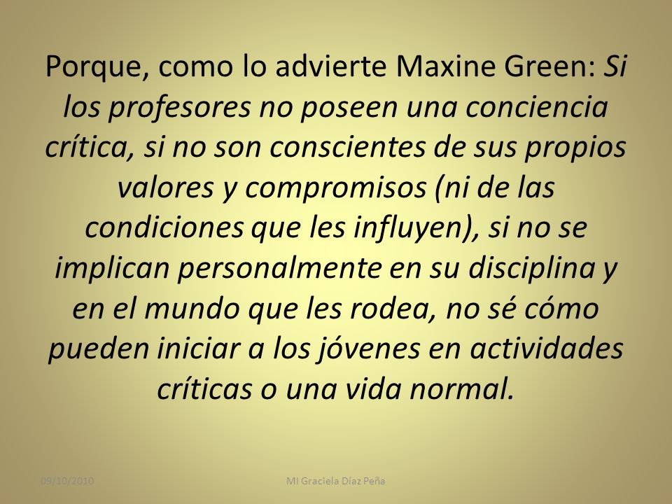 Porque, como lo advierte Maxine Green: Si los profesores no poseen una conciencia crítica, si no son conscientes de sus propios valores y compromisos (ni de las condiciones que les influyen), si no se implican personalmente en su disciplina y en el mundo que les rodea, no sé cómo pueden iniciar a los jóvenes en actividades críticas o una vida normal.
