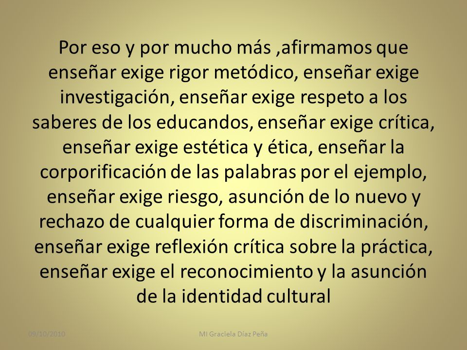 Por eso y por mucho más ,afirmamos que enseñar exige rigor metódico, enseñar exige investigación, enseñar exige respeto a los saberes de los educandos, enseñar exige crítica, enseñar exige estética y ética, enseñar la corporificación de las palabras por el ejemplo, enseñar exige riesgo, asunción de lo nuevo y rechazo de cualquier forma de discriminación, enseñar exige reflexión crítica sobre la práctica, enseñar exige el reconocimiento y la asunción de la identidad cultural