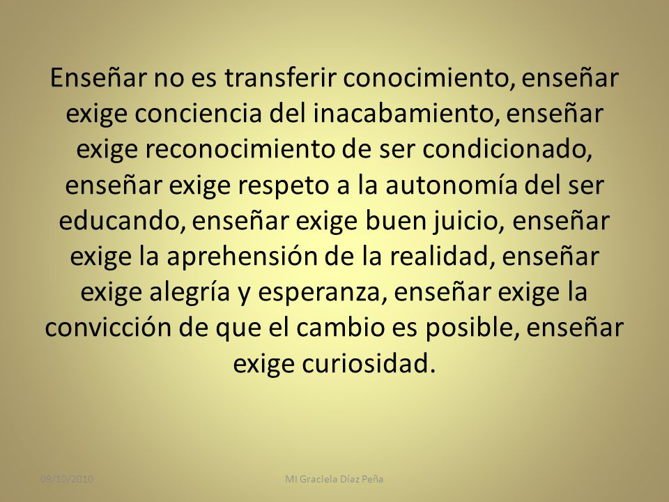 Enseñar no es transferir conocimiento, enseñar exige conciencia del inacabamiento, enseñar exige reconocimiento de ser condicionado, enseñar exige respeto a la autonomía del ser educando, enseñar exige buen juicio, enseñar exige la aprehensión de la realidad, enseñar exige alegría y esperanza, enseñar exige la convicción de que el cambio es posible, enseñar exige curiosidad.