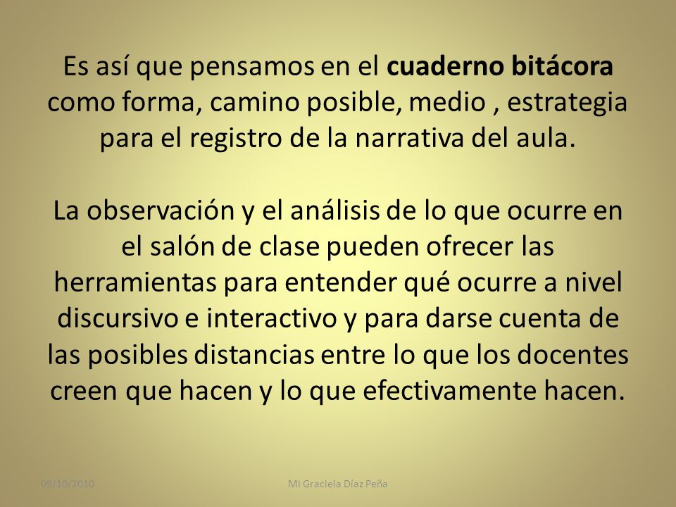 Es así que pensamos en el cuaderno bitácora como forma, camino posible, medio , estrategia para el registro de la narrativa del aula. La observación y el análisis de lo que ocurre en el salón de clase pueden ofrecer las herramientas para entender qué ocurre a nivel discursivo e interactivo y para darse cuenta de las posibles distancias entre lo que los docentes creen que hacen y lo que efectivamente hacen.
