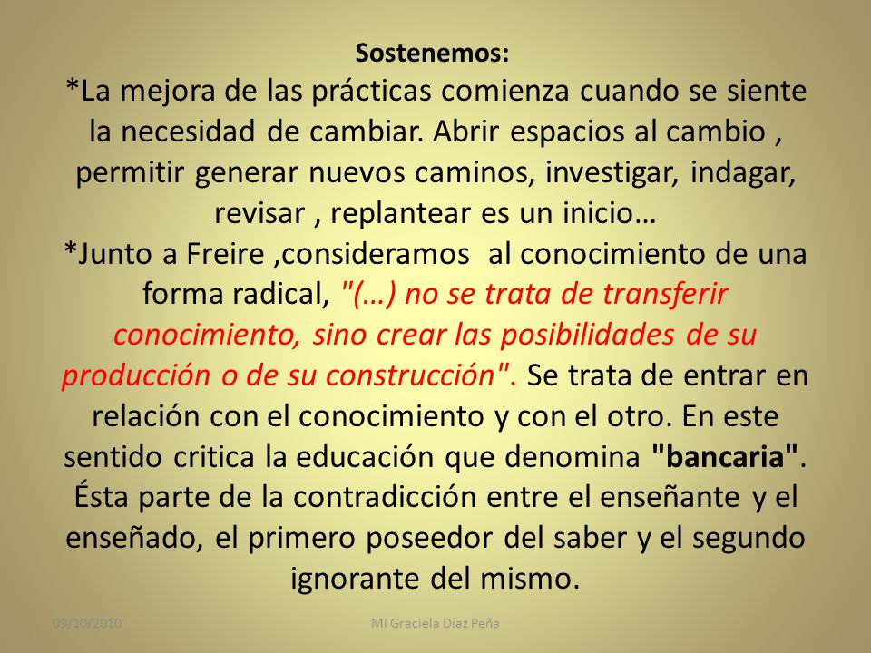 Sostenemos: *La mejora de las prácticas comienza cuando se siente la necesidad de cambiar. Abrir espacios al cambio , permitir generar nuevos caminos, investigar, indagar, revisar , replantear es un inicio… *Junto a Freire ,consideramos al conocimiento de una forma radical, (…) no se trata de transferir conocimiento, sino crear las posibilidades de su producción o de su construcción . Se trata de entrar en relación con el conocimiento y con el otro. En este sentido critica la educación que denomina bancaria . Ésta parte de la contradicción entre el enseñante y el enseñado, el primero poseedor del saber y el segundo ignorante del mismo.