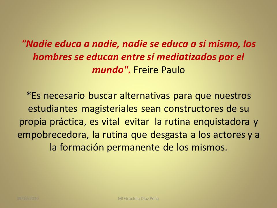 Nadie educa a nadie, nadie se educa a sí mismo, los hombres se educan entre sí mediatizados por el mundo . Freire Paulo *Es necesario buscar alternativas para que nuestros estudiantes magisteriales sean constructores de su propia práctica, es vital evitar la rutina enquistadora y empobrecedora, la rutina que desgasta a los actores y a la formación permanente de los mismos.