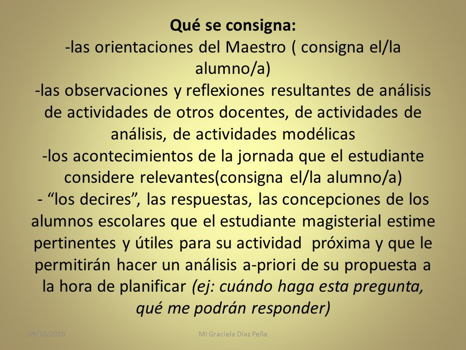 Qué se consigna: -las orientaciones del Maestro ( consigna el/la alumno/a) -las observaciones y reflexiones resultantes de análisis de actividades de otros docentes, de actividades de análisis, de actividades modélicas -los acontecimientos de la jornada que el estudiante considere relevantes(consigna el/la alumno/a) - los decires , las respuestas, las concepciones de los alumnos escolares que el estudiante magisterial estime pertinentes y útiles para su actividad próxima y que le permitirán hacer un análisis a-priori de su propuesta a la hora de planificar (ej: cuándo haga esta pregunta, qué me podrán responder)