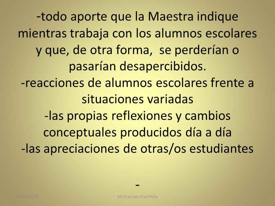 -todo aporte que la Maestra indique mientras trabaja con los alumnos escolares y que, de otra forma, se perderían o pasarían desapercibidos. -reacciones de alumnos escolares frente a situaciones variadas -las propias reflexiones y cambios conceptuales producidos día a día -las apreciaciones de otras/os estudiantes -