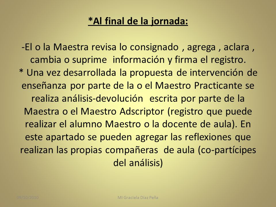 *Al final de la jornada: -El o la Maestra revisa lo consignado , agrega , aclara , cambia o suprime información y firma el registro. * Una vez desarrollada la propuesta de intervención de enseñanza por parte de la o el Maestro Practicante se realiza análisis-devolución escrita por parte de la Maestra o el Maestro Adscriptor (registro que puede realizar el alumno Maestro o la docente de aula). En este apartado se pueden agregar las reflexiones que realizan las propias compañeras de aula (co-partícipes del análisis)