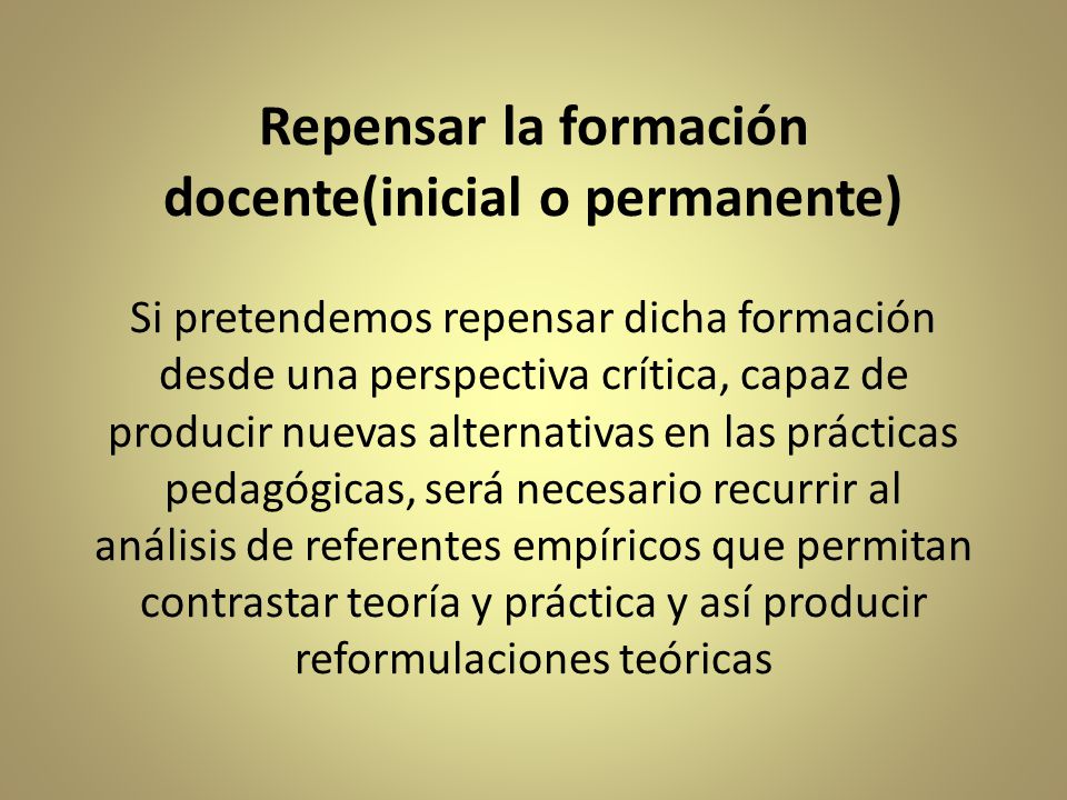 Repensar la formación docente(inicial o permanente) Si pretendemos repensar dicha formación desde una perspectiva crítica, capaz de producir nuevas alternativas en las prácticas pedagógicas, será necesario recurrir al análisis de referentes empíricos que permitan contrastar teoría y práctica y así producir reformulaciones teóricas