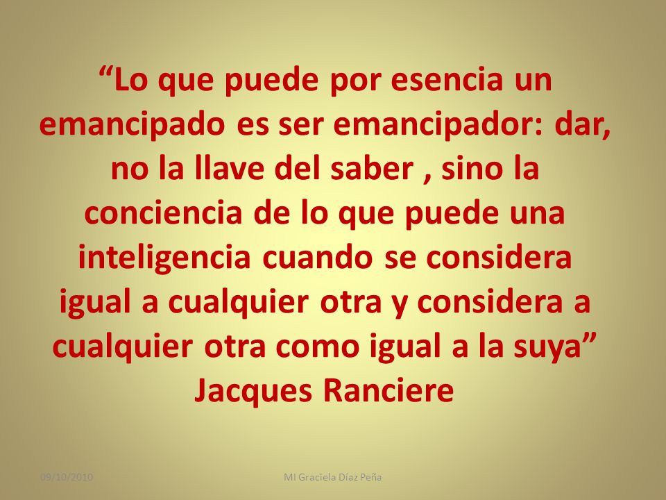 Lo que puede por esencia un emancipado es ser emancipador: dar, no la llave del saber , sino la conciencia de lo que puede una inteligencia cuando se considera igual a cualquier otra y considera a cualquier otra como igual a la suya Jacques Ranciere