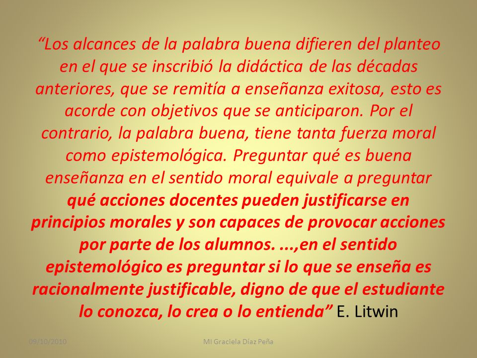 Los alcances de la palabra buena difieren del planteo en el que se inscribió la didáctica de las décadas anteriores, que se remitía a enseñanza exitosa, esto es acorde con objetivos que se anticiparon. Por el contrario, la palabra buena, tiene tanta fuerza moral como epistemológica. Preguntar qué es buena enseñanza en el sentido moral equivale a preguntar qué acciones docentes pueden justificarse en principios morales y son capaces de provocar acciones por parte de los alumnos. ...,en el sentido epistemológico es preguntar si lo que se enseña es racionalmente justificable, digno de que el estudiante lo conozca, lo crea o lo entienda E. Litwin