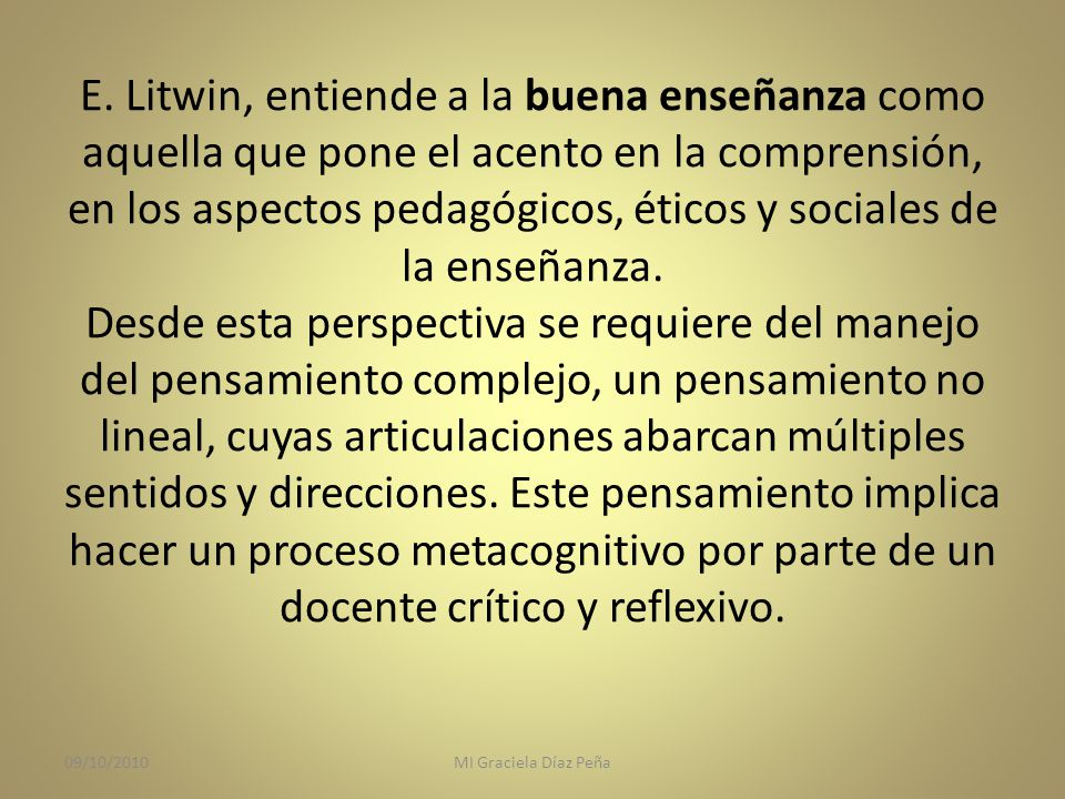 E. Litwin, entiende a la buena enseñanza como aquella que pone el acento en la comprensión, en los aspectos pedagógicos, éticos y sociales de la enseñanza. Desde esta perspectiva se requiere del manejo del pensamiento complejo, un pensamiento no lineal, cuyas articulaciones abarcan múltiples sentidos y direcciones. Este pensamiento implica hacer un proceso metacognitivo por parte de un docente crítico y reflexivo.