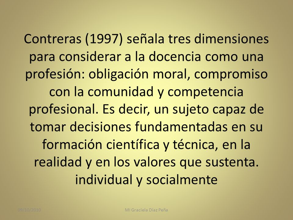 Contreras (1997) señala tres dimensiones para considerar a la docencia como una profesión: obligación moral, compromiso con la comunidad y competencia profesional. Es decir, un sujeto capaz de tomar decisiones fundamentadas en su formación científica y técnica, en la realidad y en los valores que sustenta. individual y socialmente
