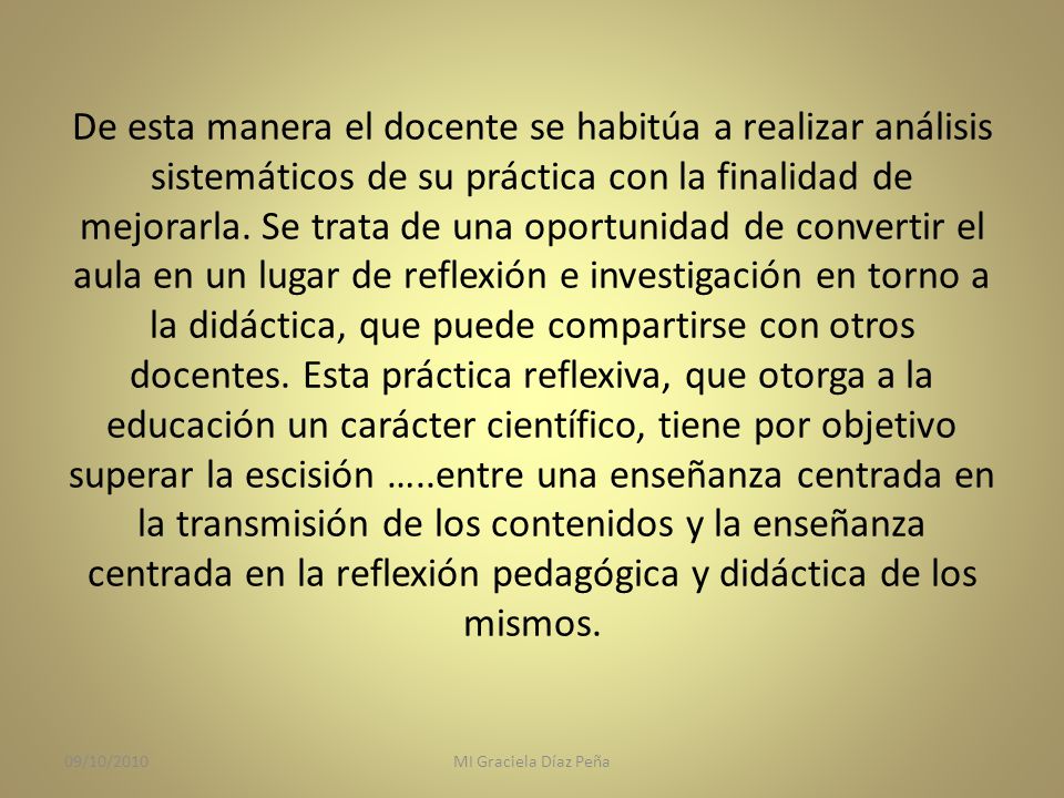 De esta manera el docente se habitúa a realizar análisis sistemáticos de su práctica con la finalidad de mejorarla. Se trata de una oportunidad de convertir el aula en un lugar de reflexión e investigación en torno a la didáctica, que puede compartirse con otros docentes. Esta práctica reflexiva, que otorga a la educación un carácter científico, tiene por objetivo superar la escisión …..entre una enseñanza centrada en la transmisión de los contenidos y la enseñanza centrada en la reflexión pedagógica y didáctica de los mismos.