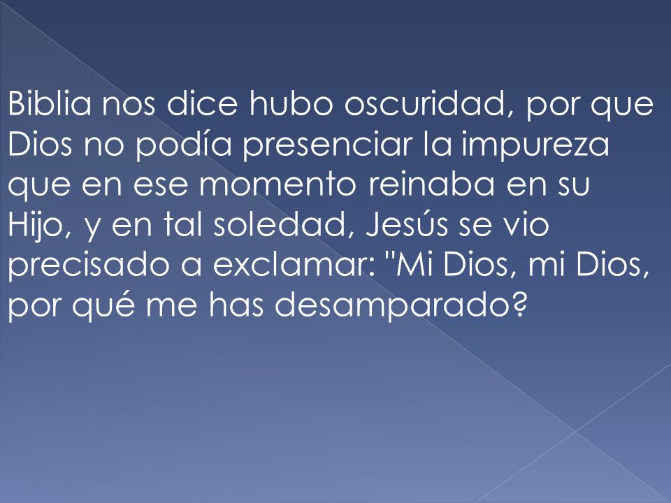 Biblia nos dice hubo oscuridad, por que Dios no podía presenciar la impureza que en ese momento reinaba en su Hijo, y en tal soledad, Jesús se vio precisado a exclamar: Mi Dios, mi Dios, por qué me has desamparado