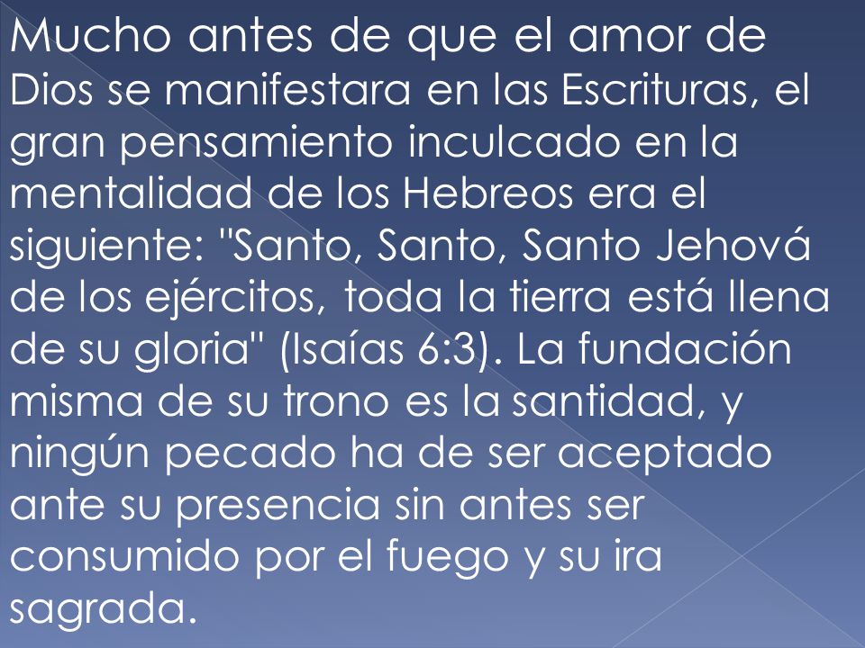 Mucho antes de que el amor de Dios se manifestara en las Escrituras, el gran pensamiento inculcado en la mentalidad de los Hebreos era el siguiente: Santo, Santo, Santo Jehová de los ejércitos, toda la tierra está llena de su gloria (Isaías 6:3).