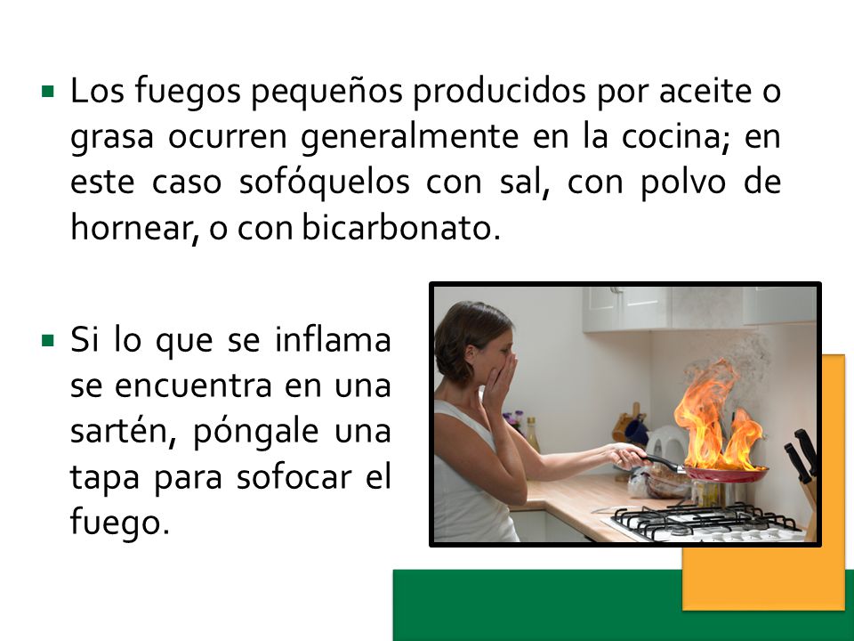 Los fuegos pequeños producidos por aceite o grasa ocurren generalmente en la cocina; en este caso sofóquelos con sal, con polvo de hornear, o con bicarbonato.