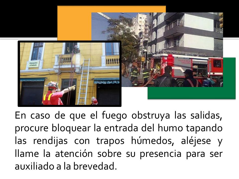 En caso de que el fuego obstruya las salidas, procure bloquear la entrada del humo tapando las rendijas con trapos húmedos, aléjese y llame la atención sobre su presencia para ser auxiliado a la brevedad.