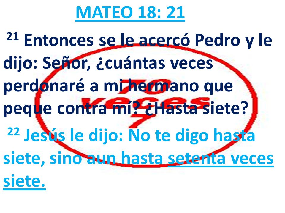 MATEO 18: Entonces se le acercó Pedro y le dijo: Señor, ¿cuántas veces perdonaré a mi hermano que peque contra mí ¿Hasta siete