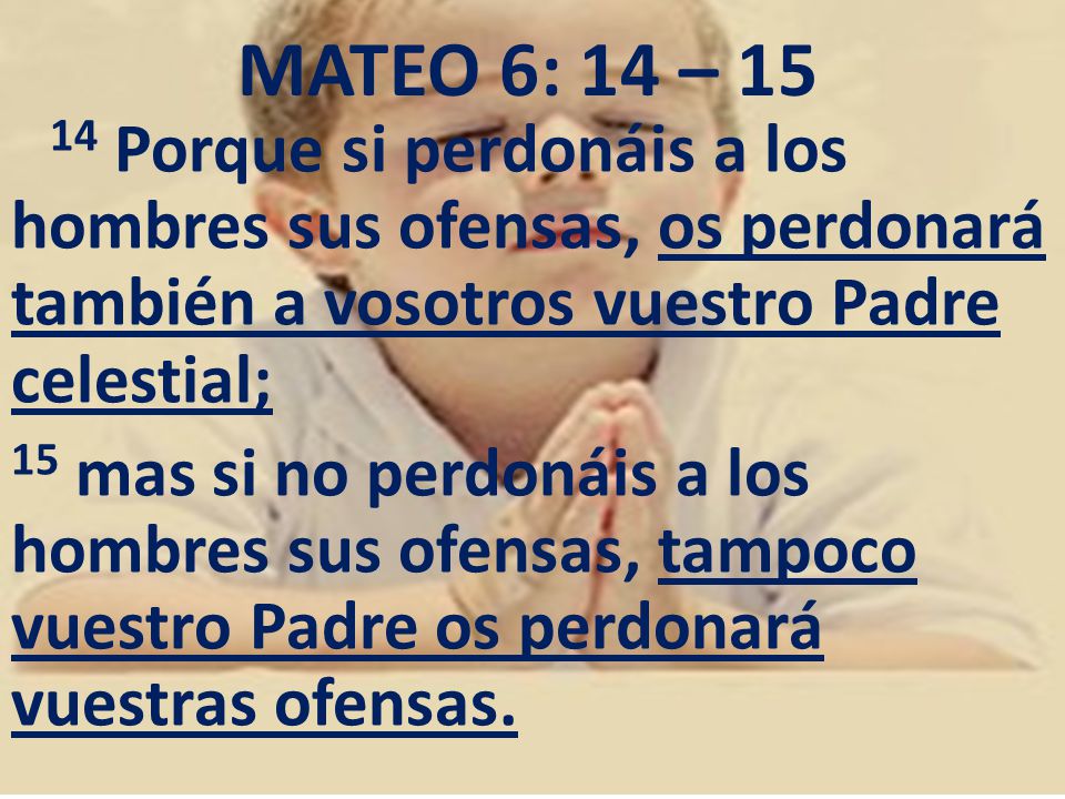 MATEO 6: 14 – Porque si perdonáis a los hombres sus ofensas, os perdonará también a vosotros vuestro Padre celestial;