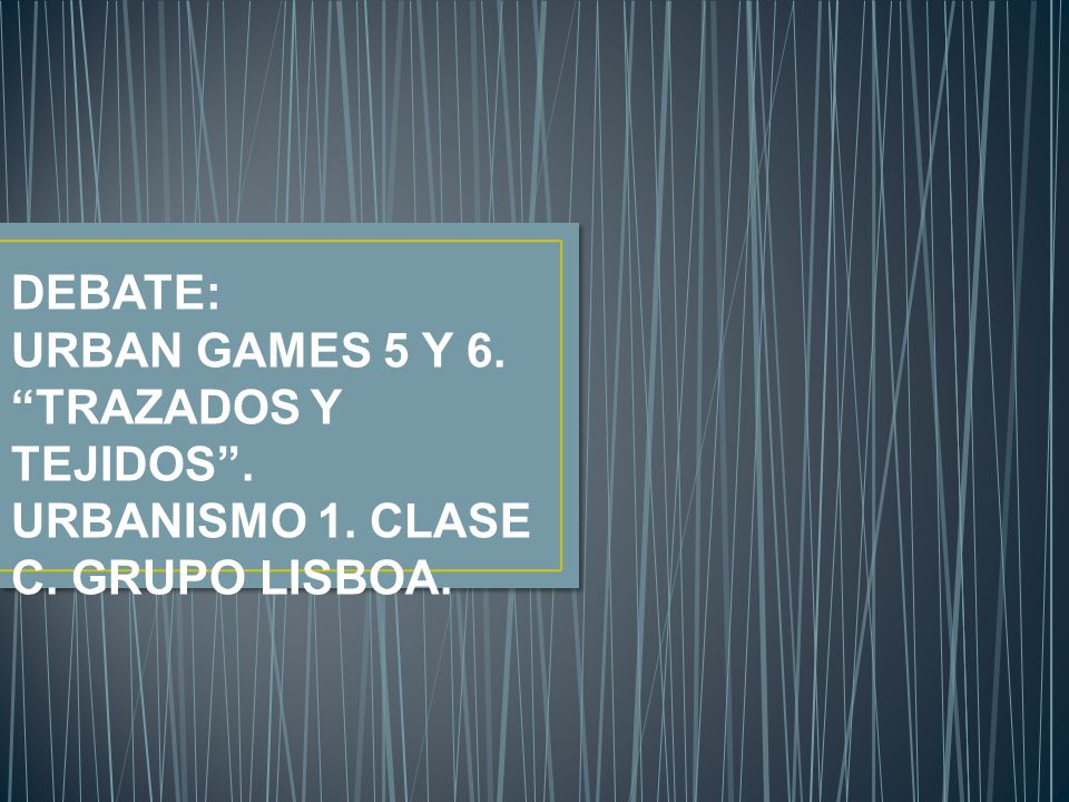 DEBATE: URBAN GAMES 5 Y 6. TRAZADOS Y TEJIDOS . URBANISMO 1. CLASE C. GRUPO LISBOA.