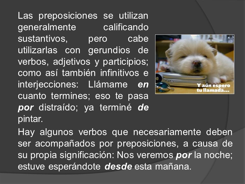 Las preposiciones se utilizan generalmente calificando sustantivos, pero cabe utilizarlas con gerundios de verbos, adjetivos y participios; como así también infinitivos e interjecciones: Llámame en cuanto termines; eso te pasa por distraído; ya terminé de pintar.