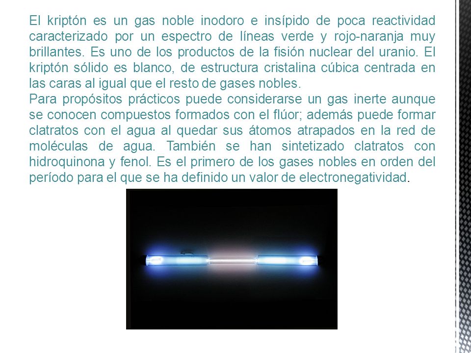 El kriptón es un gas noble inodoro e insípido de poca reactividad caracterizado por un espectro de líneas verde y rojo-naranja muy brillantes. Es uno de los productos de la fisión nuclear del uranio. El kriptón sólido es blanco, de estructura cristalina cúbica centrada en las caras al igual que el resto de gases nobles.