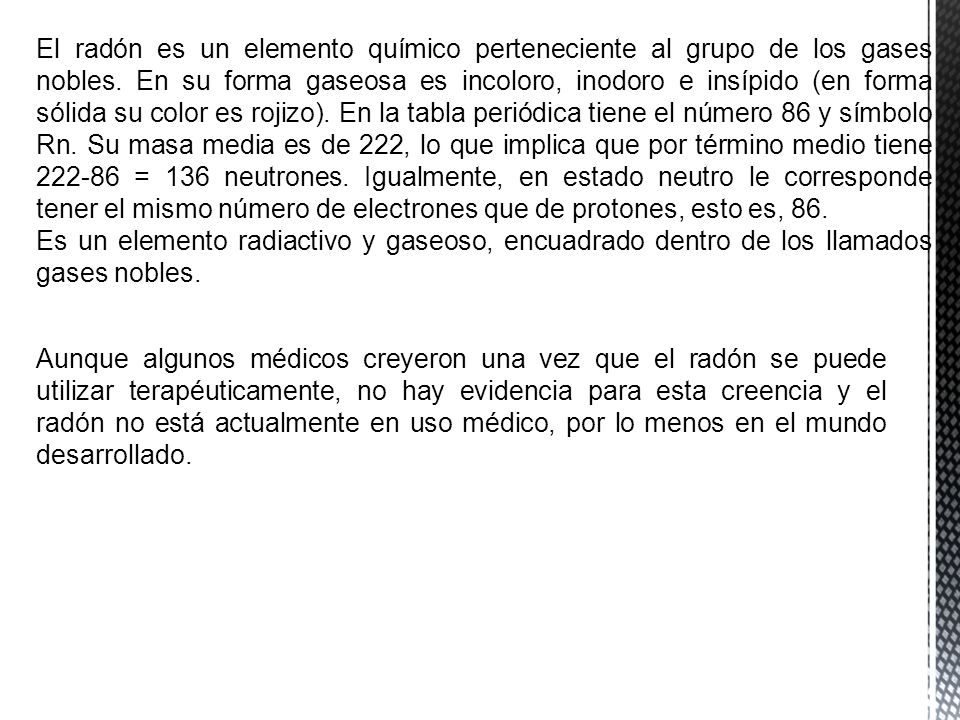 El radón es un elemento químico perteneciente al grupo de los gases nobles. En su forma gaseosa es incoloro, inodoro e insípido (en forma sólida su color es rojizo). En la tabla periódica tiene el número 86 y símbolo Rn. Su masa media es de 222, lo que implica que por término medio tiene = 136 neutrones. Igualmente, en estado neutro le corresponde tener el mismo número de electrones que de protones, esto es, 86.