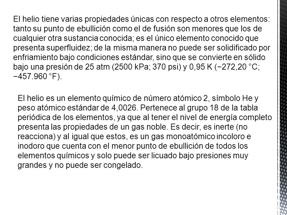 El helio tiene varias propiedades únicas con respecto a otros elementos: tanto su punto de ebullición como el de fusión son menores que los de cualquier otra sustancia conocida; es el único elemento conocido que presenta superfluidez; de la misma manera no puede ser solidificado por enfriamiento bajo condiciones estándar, sino que se convierte en sólido bajo una presión de 25 atm (2500 kPa; 370 psi) y 0,95 K (−272,20 °C; − °F).