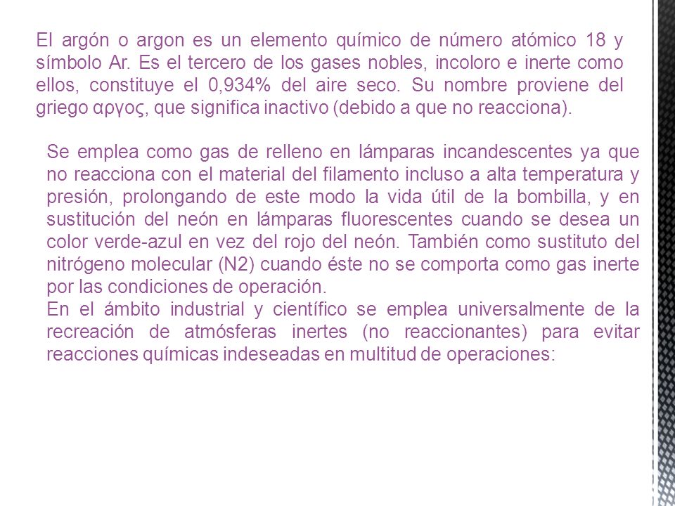 El argón o argon es un elemento químico de número atómico 18 y símbolo Ar. Es el tercero de los gases nobles, incoloro e inerte como ellos, constituye el 0,934% del aire seco. Su nombre proviene del griego αργος, que significa inactivo (debido a que no reacciona).