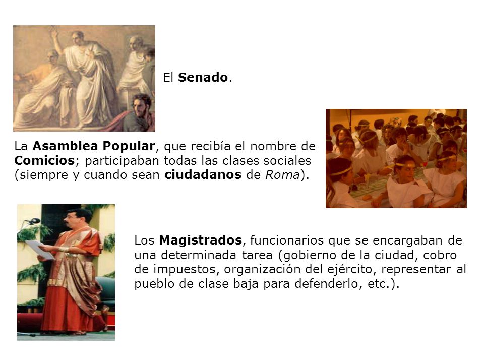 El Senado. La Asamblea Popular, que recibía el nombre de Comicios; participaban todas las clases sociales (siempre y cuando sean ciudadanos de Roma).