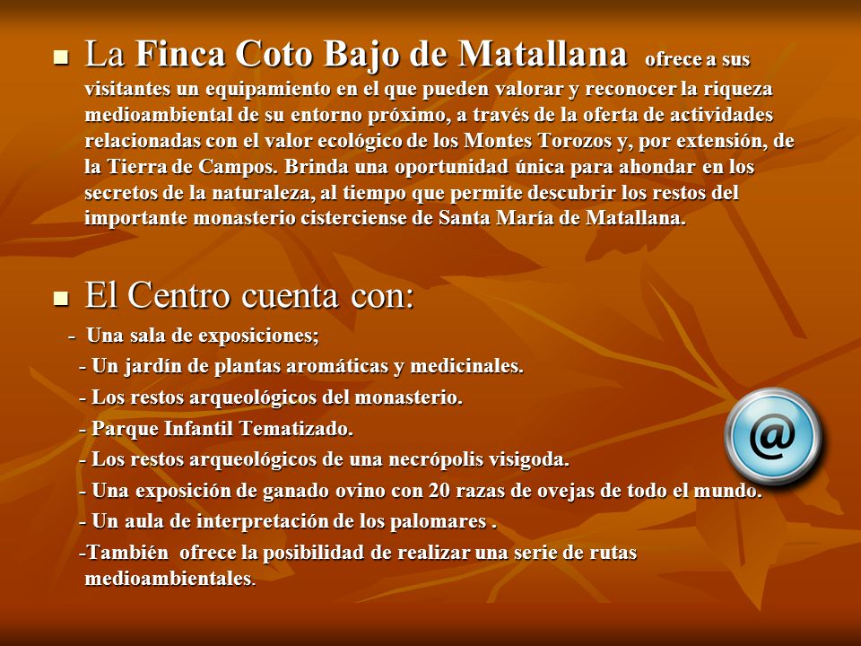 La Finca Coto Bajo de Matallana ofrece a sus visitantes un equipamiento en el que pueden valorar y reconocer la riqueza medioambiental de su entorno próximo, a través de la oferta de actividades relacionadas con el valor ecológico de los Montes Torozos y, por extensión, de la Tierra de Campos. Brinda una oportunidad única para ahondar en los secretos de la naturaleza, al tiempo que permite descubrir los restos del importante monasterio cisterciense de Santa María de Matallana.