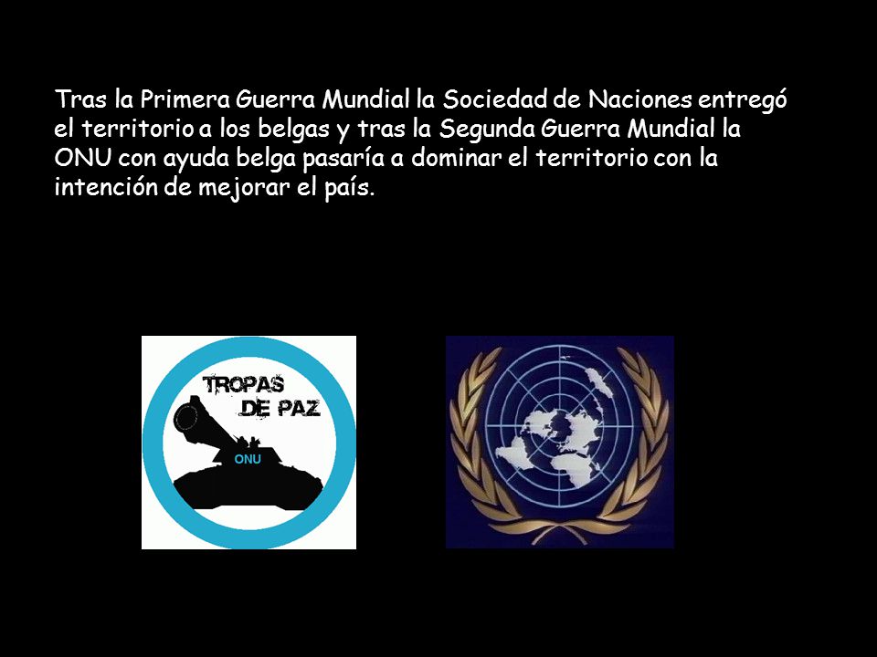 Tras la Primera Guerra Mundial la Sociedad de Naciones entregó el territorio a los belgas y tras la Segunda Guerra Mundial la ONU con ayuda belga pasaría a dominar el territorio con la intención de mejorar el país.