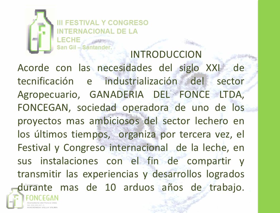 INTRODUCCION Acorde con las necesidades del siglo XXI de tecnificación e industrialización del sector Agropecuario, GANADERIA DEL FONCE LTDA, FONCEGAN, sociedad operadora de uno de los proyectos mas ambiciosos del sector lechero en los últimos tiempos, organiza por tercera vez, el Festival y Congreso internacional de la leche, en sus instalaciones con el fin de compartir y transmitir las experiencias y desarrollos logrados durante mas de 10 arduos años de trabajo.