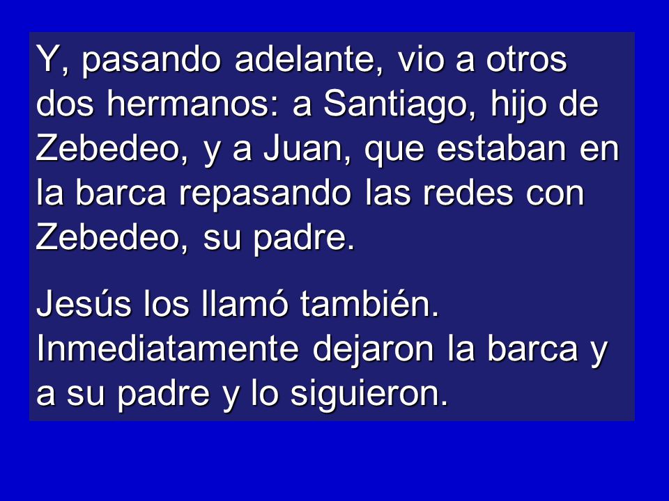 Y, pasando adelante, vio a otros dos hermanos: a Santiago, hijo de Zebedeo, y a Juan, que estaban en la barca repasando las redes con Zebedeo, su padre.
