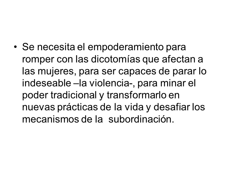 Se necesita el empoderamiento para romper con las dicotomías que afectan a las mujeres, para ser capaces de parar lo indeseable –la violencia-, para minar el poder tradicional y transformarlo en nuevas prácticas de la vida y desafiar los mecanismos de la subordinación.