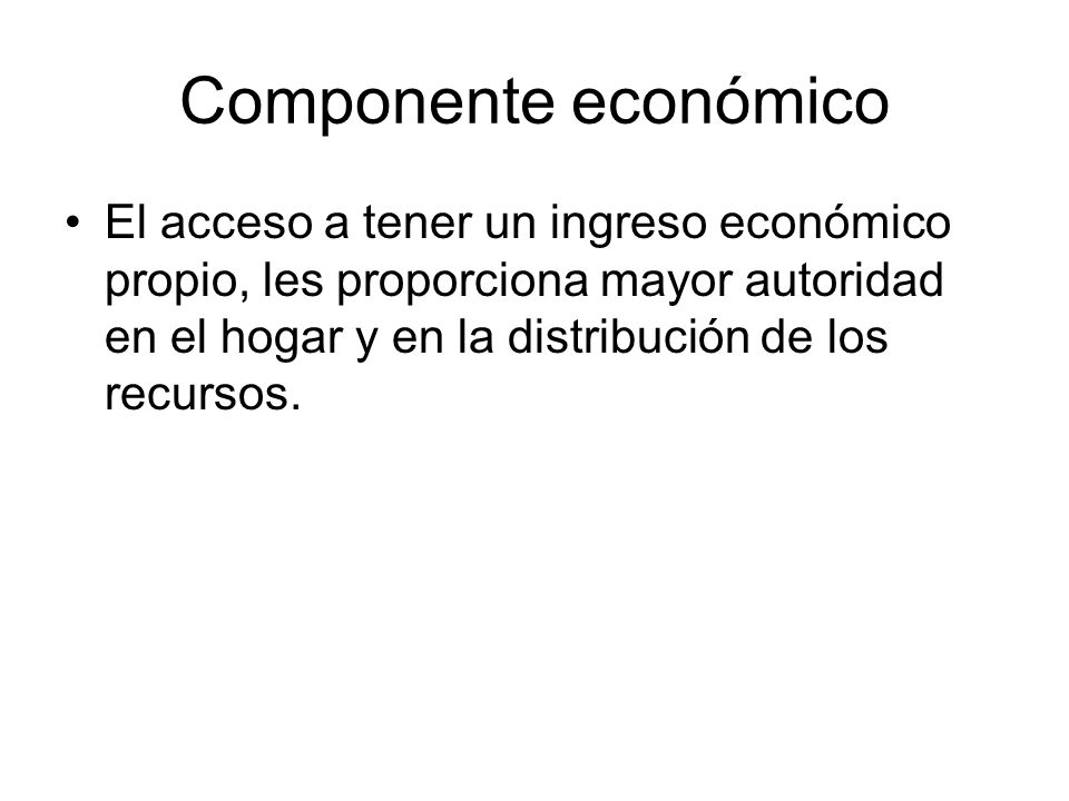 Componente económico El acceso a tener un ingreso económico propio, les proporciona mayor autoridad en el hogar y en la distribución de los recursos.
