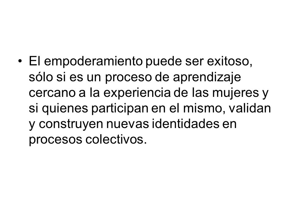El empoderamiento puede ser exitoso, sólo si es un proceso de aprendizaje cercano a la experiencia de las mujeres y si quienes participan en el mismo, validan y construyen nuevas identidades en procesos colectivos.