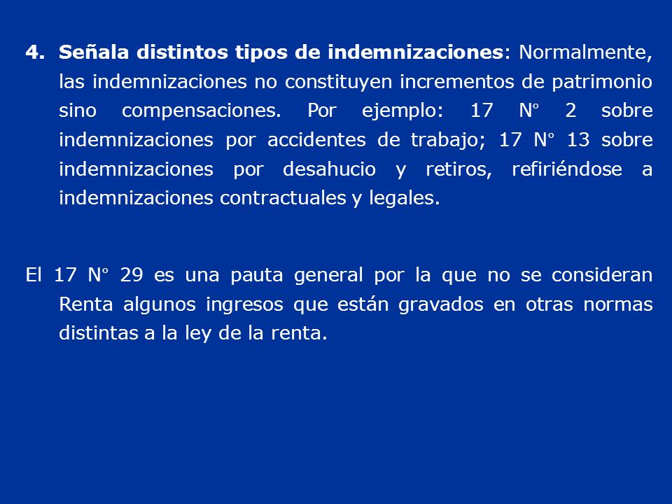 Señala distintos tipos de indemnizaciones: Normalmente, las indemnizaciones no constituyen incrementos de patrimonio sino compensaciones. Por ejemplo: 17 N° 2 sobre indemnizaciones por accidentes de trabajo; 17 N° 13 sobre indemnizaciones por desahucio y retiros, refiriéndose a indemnizaciones contractuales y legales.