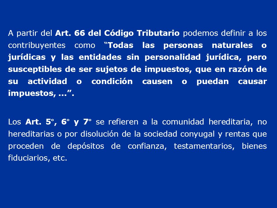 A partir del Art. 66 del Código Tributario podemos definir a los contribuyentes como Todas las personas naturales o jurídicas y las entidades sin personalidad jurídica, pero susceptibles de ser sujetos de impuestos, que en razón de su actividad o condición causen o puedan causar impuestos, ... .