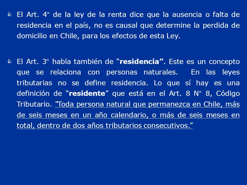 El Art. 4° de la ley de la renta dice que la ausencia o falta de residencia en el país, no es causal que determine la perdida de domicilio en Chile, para los efectos de esta Ley.