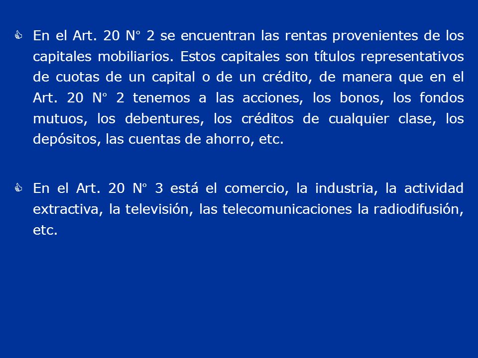 En el Art. 20 N° 2 se encuentran las rentas provenientes de los capitales mobiliarios. Estos capitales son títulos representativos de cuotas de un capital o de un crédito, de manera que en el Art. 20 N° 2 tenemos a las acciones, los bonos, los fondos mutuos, los debentures, los créditos de cualquier clase, los depósitos, las cuentas de ahorro, etc.