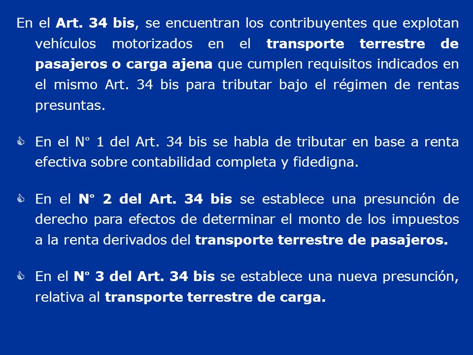 En el Art. 34 bis, se encuentran los contribuyentes que explotan vehículos motorizados en el transporte terrestre de pasajeros o carga ajena que cumplen requisitos indicados en el mismo Art. 34 bis para tributar bajo el régimen de rentas presuntas.