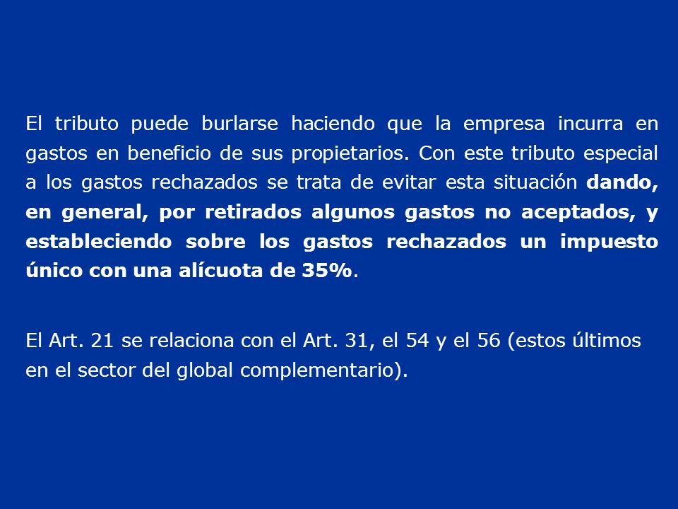 El tributo puede burlarse haciendo que la empresa incurra en gastos en beneficio de sus propietarios. Con este tributo especial a los gastos rechazados se trata de evitar esta situación dando, en general, por retirados algunos gastos no aceptados, y estableciendo sobre los gastos rechazados un impuesto único con una alícuota de 35%.