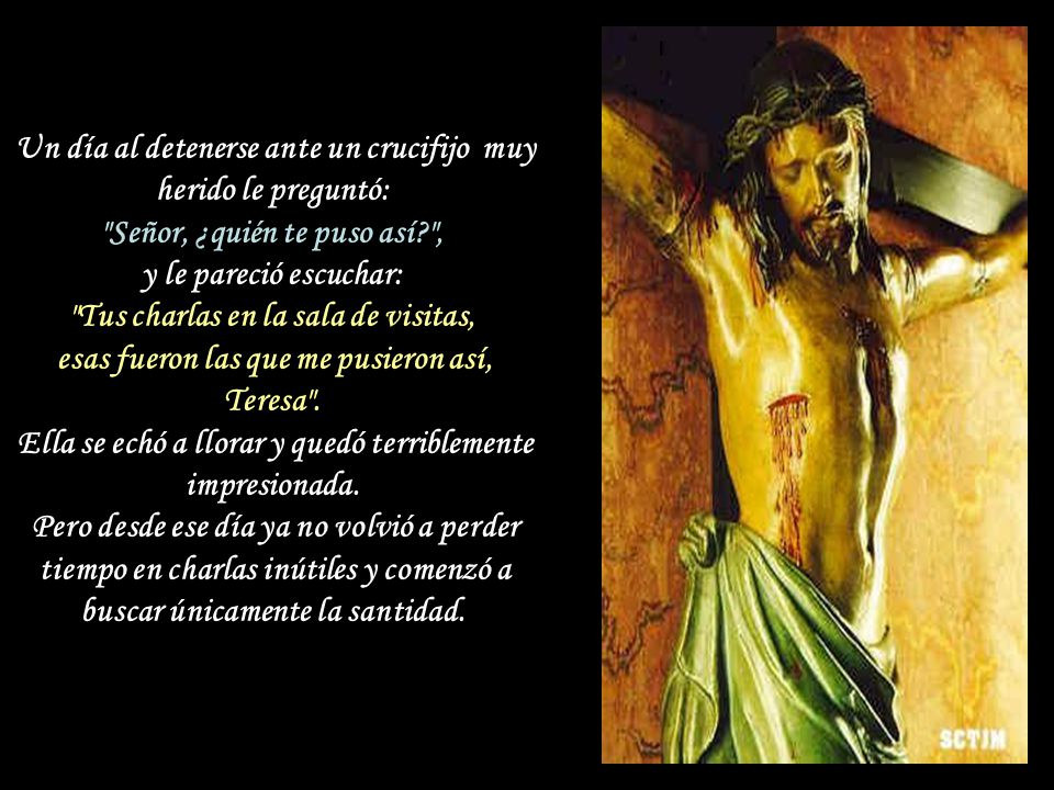 Un día al detenerse ante un crucifijo muy herido le preguntó: Señor, ¿quién te puso así , y le pareció escuchar: Tus charlas en la sala de visitas, esas fueron las que me pusieron así, Teresa .