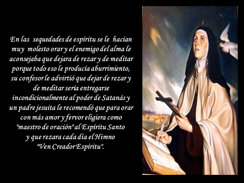 En las sequedades de espíritu se le hacían muy molesto orar y el enemigo del alma le aconsejaba que dejara de rezar y de meditar porque todo eso le producía aburrimiento, su confesor le advirtió que dejar de rezar y de meditar sería entregarse incondicionalmente al poder de Satanás y un padre jesuita le recomendó que para orar con más amor y fervor eligiera como maestro de oración al Espíritu Santo y que rezara cada día el Himno Ven Creador Espíritu .