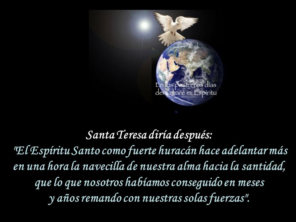 Santa Teresa diría después: El Espíritu Santo como fuerte huracán hace adelantar más en una hora la navecilla de nuestra alma hacia la santidad, que lo que nosotros habíamos conseguido en meses y años remando con nuestras solas fuerzas .