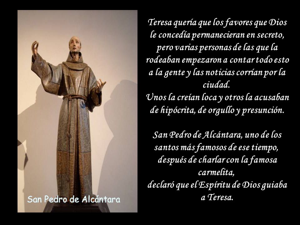 Teresa quería que los favores que Dios le concedía permanecieran en secreto, pero varias personas de las que la rodeaban empezaron a contar todo esto a la gente y las noticias corrían por la ciudad. Unos la creían loca y otros la acusaban de hipócrita, de orgullo y presunción. San Pedro de Alcántara, uno de los santos más famosos de ese tiempo, después de charlar con la famosa carmelita, declaró que el Espíritu de Dios guiaba a Teresa.