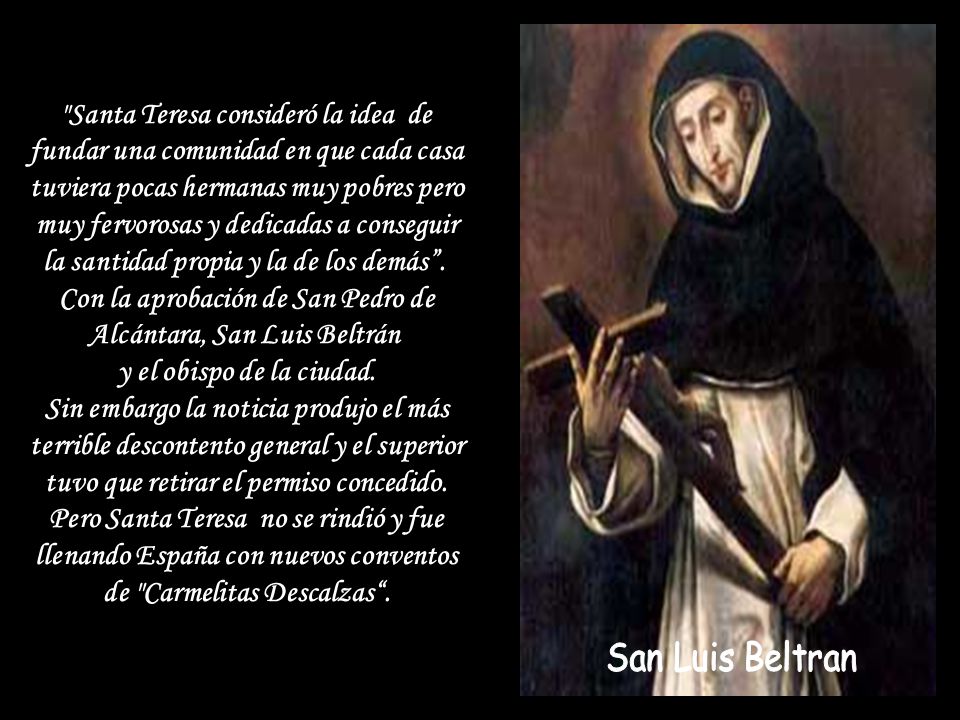 Santa Teresa consideró la idea de fundar una comunidad en que cada casa tuviera pocas hermanas muy pobres pero muy fervorosas y dedicadas a conseguir la santidad propia y la de los demás . Con la aprobación de San Pedro de Alcántara, San Luis Beltrán y el obispo de la ciudad. Sin embargo la noticia produjo el más terrible descontento general y el superior tuvo que retirar el permiso concedido. Pero Santa Teresa no se rindió y fue llenando España con nuevos conventos de Carmelitas Descalzas .