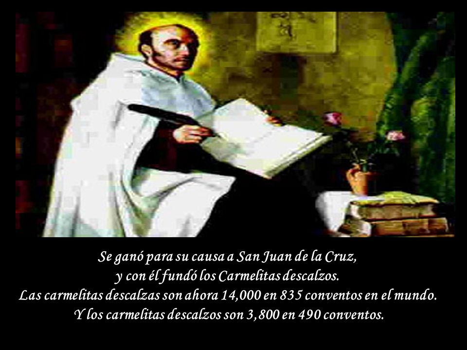 Se ganó para su causa a San Juan de la Cruz, y con él fundó los Carmelitas descalzos.