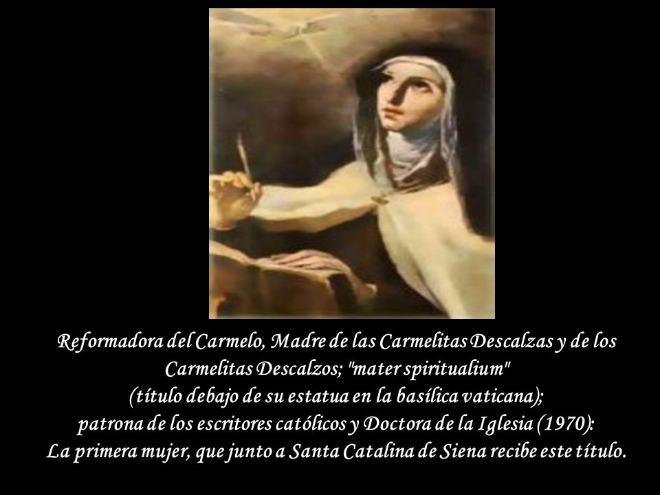 Reformadora del Carmelo, Madre de las Carmelitas Descalzas y de los Carmelitas Descalzos; mater spiritualium (título debajo de su estatua en la basílica vaticana); patrona de los escritores católicos y Doctora de la Iglesia (1970): La primera mujer, que junto a Santa Catalina de Siena recibe este título.