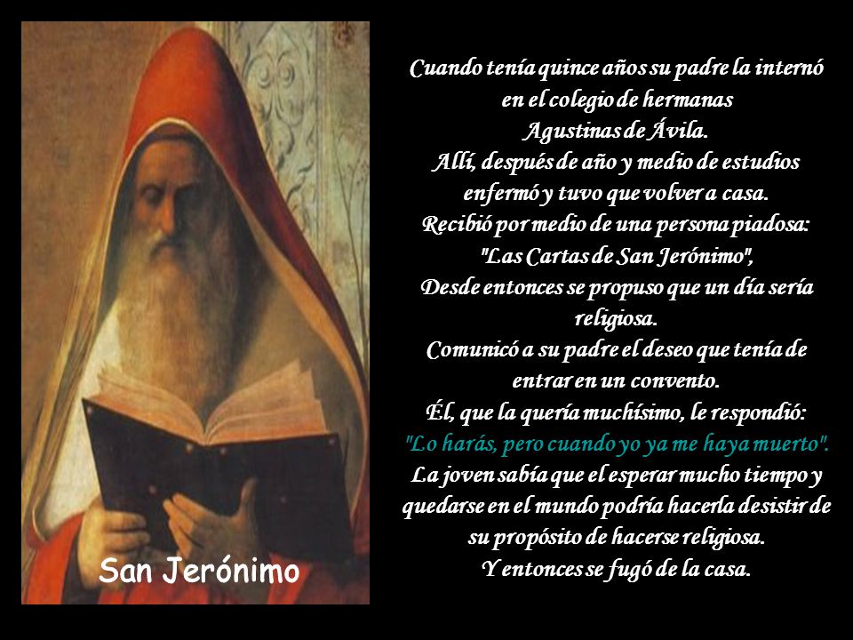 Cuando tenía quince años su padre la internó en el colegio de hermanas Agustinas de Ávila. Allí, después de año y medio de estudios enfermó y tuvo que volver a casa. Recibió por medio de una persona piadosa: Las Cartas de San Jerónimo , Desde entonces se propuso que un día sería religiosa. Comunicó a su padre el deseo que tenía de entrar en un convento. Él, que la quería muchísimo, le respondió: Lo harás, pero cuando yo ya me haya muerto . La joven sabía que el esperar mucho tiempo y quedarse en el mundo podría hacerla desistir de su propósito de hacerse religiosa. Y entonces se fugó de la casa.