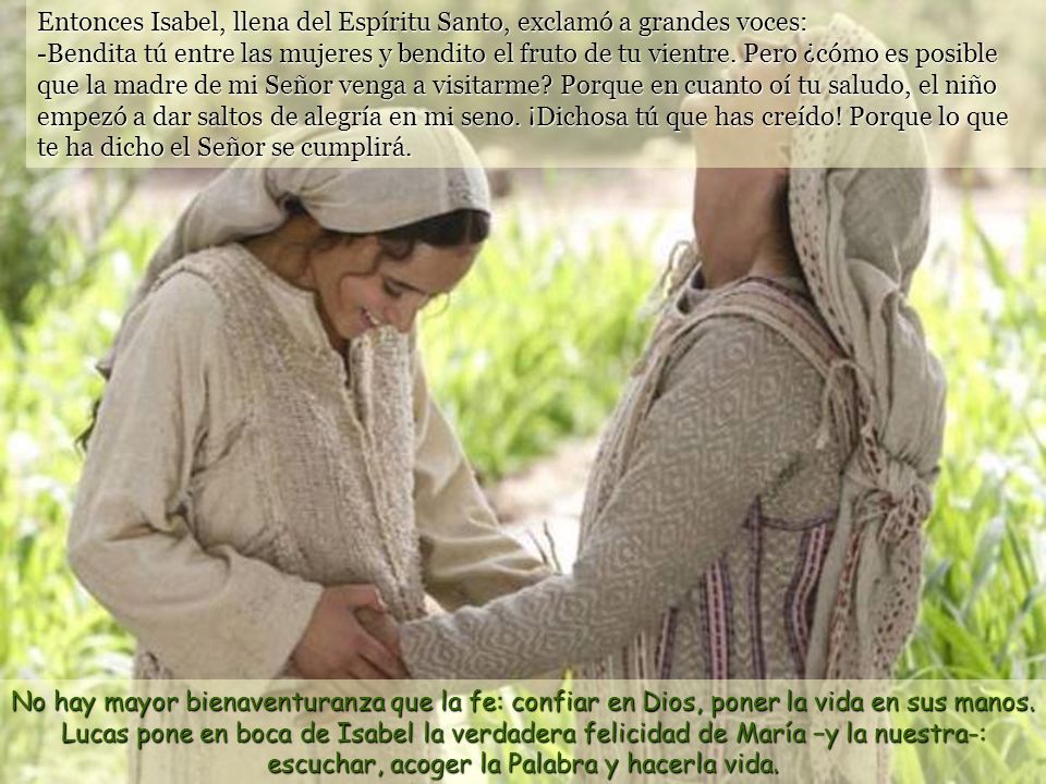 Entonces Isabel, llena del Espíritu Santo, exclamó a grandes voces: -Bendita tú entre las mujeres y bendito el fruto de tu vientre. Pero ¿cómo es posible que la madre de mi Señor venga a visitarme Porque en cuanto oí tu saludo, el niño empezó a dar saltos de alegría en mi seno. ¡Dichosa tú que has creído! Porque lo que te ha dicho el Señor se cumplirá.
